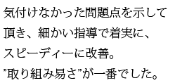 気付けなかった問題点を示して頂き、細かい指導で着実にスピーディーに改善。取り組み易さ一番。